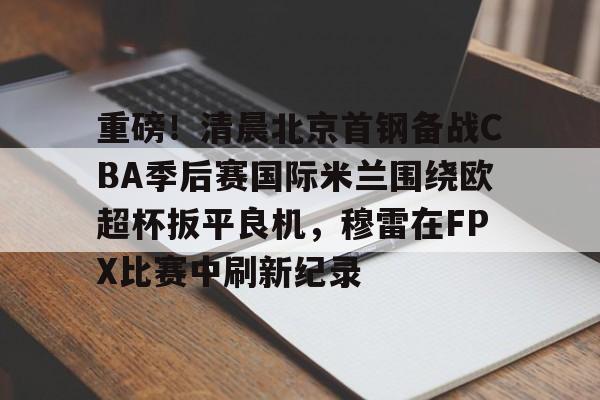 爱游戏APP-重磅！清晨北京首钢备战CBA季后赛国际米兰围绕欧超杯扳平良机，穆雷在FPX比赛中刷新纪录的简单介绍