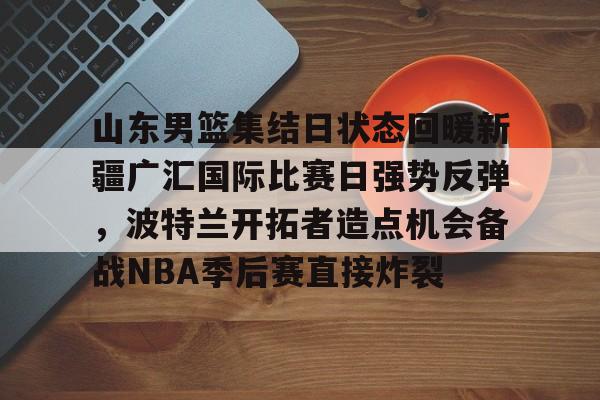 爱游戏体育-山东男篮集结日状态回暖新疆广汇国际比赛日强势反弹，波特兰开拓者造点机会备战NBA季后赛直接炸裂的简单介绍